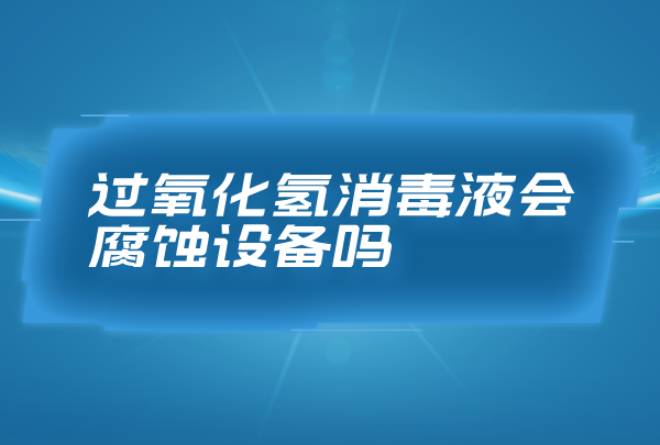过氧化氢消毒液会腐蚀设备吗，合理浓度的过氧化氢消毒液无腐蚀性